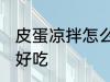 皮蛋凉拌怎么做好吃 皮蛋凉拌如何做好吃
