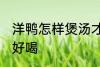 洋鸭怎样煲汤才好喝 怎样煲洋鸭汤才好喝