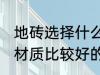 地砖选择什么材质的好 地板砖选择分材质比较好的有哪些呢