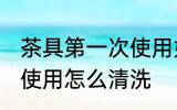 茶具第一次使用如何清洗 茶具第一次使用怎么清洗