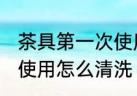 茶具第一次使用如何清洗 茶具第一次使用怎么清洗