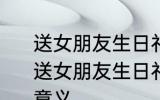 送女朋友生日礼物送什么比较有意义 送女朋友生日礼物具体送什么比较有意义