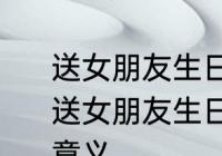 送女朋友生日礼物送什么比较有意义 送女朋友生日礼物具体送什么比较有意义