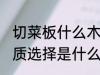 切菜板什么木材质的好 菜板最好的材质选择是什么