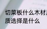切菜板什么木材质的好 菜板最好的材质选择是什么