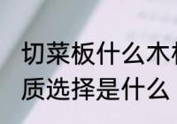 切菜板什么木材质的好 菜板最好的材质选择是什么