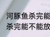 河豚鱼杀完能放保鲜冰箱里吗 河豚鱼杀完能不能放保鲜冰箱里