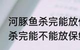 河豚鱼杀完能放保鲜冰箱里吗 河豚鱼杀完能不能放保鲜冰箱里