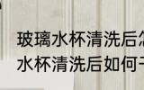 玻璃水杯清洗后怎么干没有水印 玻璃水杯清洗后如何干没有水印
