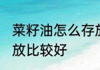 菜籽油怎么存放比较好 菜籽油如何存放比较好