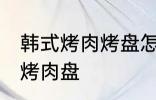 韩式烤肉烤盘怎么清洗 如何清洗韩式烤肉盘