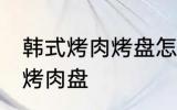 韩式烤肉烤盘怎么清洗 如何清洗韩式烤肉盘