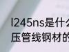 l245ns是什么材质 l245ns是石油高压管线钢材的介绍