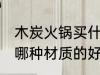 木炭火锅买什么材质的好 木炭火锅买哪种材质的好