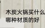 木炭火锅买什么材质的好 木炭火锅买哪种材质的好