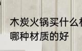 木炭火锅买什么材质的好 木炭火锅买哪种材质的好