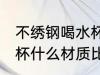 不绣钢喝水杯买什么材质好 不锈钢水杯什么材质比较好