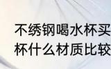 不绣钢喝水杯买什么材质好 不锈钢水杯什么材质比较好