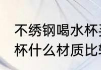 不绣钢喝水杯买什么材质好 不锈钢水杯什么材质比较好