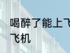喝醉了能上飞机吗 喝醉了可不可以上飞机