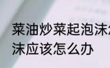 菜油炒菜起泡沫怎么办 菜油炒菜起泡沫应该怎么办