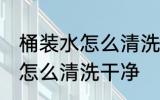 桶装水怎么清洗比较干净 桶装水的桶怎么清洗干净