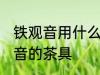 铁观音用什么壶最好 适合用来泡铁观音的茶具