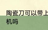 陶瓷刀可以带上飞机吗 陶瓷刀能上飞机吗