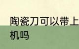 陶瓷刀可以带上飞机吗 陶瓷刀能上飞机吗