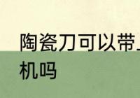陶瓷刀可以带上飞机吗 陶瓷刀能上飞机吗