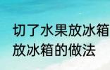 切了水果放冰箱的正确做法 切了水果放冰箱的做法