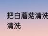 把白蘑菇清洗干净的方法 白蘑菇如何清洗