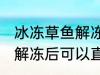 冰冻草鱼解冻后能直接吃吗 冰冻草鱼解冻后可以直接吃吗