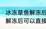 冰冻草鱼解冻后能直接吃吗 冰冻草鱼解冻后可以直接吃吗