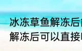 冰冻草鱼解冻后能直接吃吗 冰冻草鱼解冻后可以直接吃吗