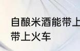 自酿米酒能带上火车吗 自酿米酒能否带上火车