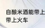 自酿米酒能带上火车吗 自酿米酒能否带上火车
