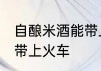 自酿米酒能带上火车吗 自酿米酒能否带上火车