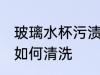 玻璃水杯污渍怎么清洗 玻璃水杯污渍如何清洗