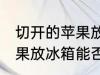 切开的苹果放冰箱能保存吗 切开的苹果放冰箱能否保存