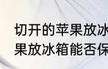 切开的苹果放冰箱能保存吗 切开的苹果放冰箱能否保存