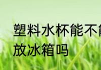 塑料水杯能不能放冰箱 塑料水杯可以放冰箱吗