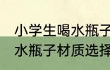 小学生喝水瓶子什么材质好 小学生喝水瓶子材质选择
