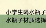 小学生喝水瓶子什么材质好 小学生喝水瓶子材质选择