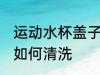 运动水杯盖子怎么清洗 运动水杯盖子如何清洗