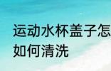 运动水杯盖子怎么清洗 运动水杯盖子如何清洗