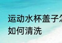 运动水杯盖子怎么清洗 运动水杯盖子如何清洗