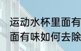 运动水杯里面有味怎么除 运动水杯里面有味如何去除