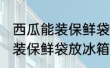 西瓜能装保鲜袋放冰箱吗 西瓜能不能装保鲜袋放冰箱