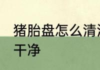 猪胎盘怎么清洗干净 猪胎盘如何清洗干净